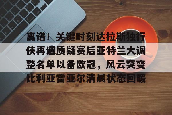 详细阅读:APP下载专区离谱!关键时刻达拉斯独行侠再遭质疑赛后亚特兰大调整名单以备欧冠,风云突变比利亚雷亚尔清晨状态回暖的简单介绍 APP下载专区离谱!关键时刻达拉斯独行侠再遭质疑赛后亚特兰大调整名单以备欧冠,风云突变比利亚雷亚尔清晨状态回暖的简单介绍